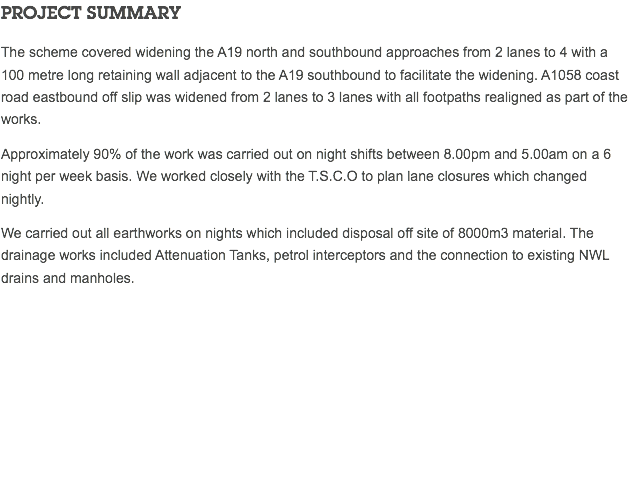 PROJECT SUMMARY The scheme covered widening the A19 north and southbound approaches from 2 lanes to 4 with a 100 metre long retaining wall adjacent to the A19 southbound to facilitate the widening. A1058 coast road eastbound off slip was widened from 2 lanes to 3 lanes with all footpaths realigned as part of the works. Approximately 90% of the work was carried out on night shifts between 8.00pm and 5.00am on a 6 night per week basis. We worked closely with the T.S.C.O to plan lane closures which changed nightly. We carried out all earthworks on nights which included disposal off site of 8000m3 material. The drainage works included Attenuation Tanks, petrol interceptors and the connection to existing NWL drains and manholes. 