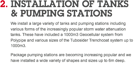 2. INSTALLATION OF TANKS   & PUMPING STATIONS We install a large variety of tanks and pumping stations including various forms of the increasingly popular storm water attenuation tanks. These have included a 1000m3 Geocellular system from Polypipe and various sizes of the Tubosider Trenchcoat system up to 1000m3. Package pumping stations are becoming increasing popular and we have installed a wide variety of shapes and sizes up to 6m deep. 