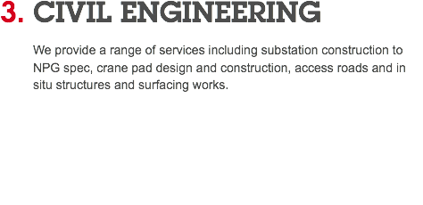 3. CIVIL ENGINEERING We provide a range of services including substation construction to NPG spec, crane pad design and construction, access roads and in situ structures and surfacing works. 