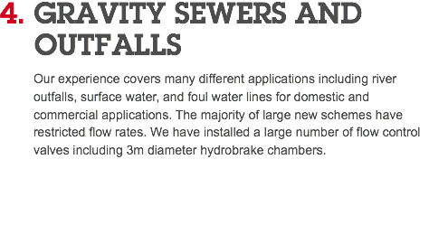 4. GRAVITY SEWERS AND   OUTFALLS Our experience covers many different applications including river outfalls, surface water, and foul water lines for domestic and commercial applications. The majority of large new schemes have restricted flow rates. We have installed a large number of flow control valves including 3m diameter hydrobrake chambers. 