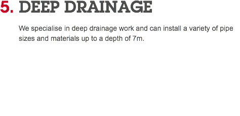 5. DEEP DRAINAGE We specialise in deep drainage work and can install a variety of pipe sizes and materials up to a depth of 7m. 