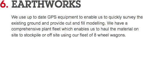 6. EARTHWORKS We use up to date GPS equipment to enable us to quickly survey the existing ground and provide cut and fill modelling. We have a comprehensive plant fleet which enables us to haul the material on site to stockpile or off site using our fleet of 8 wheel wagons. 