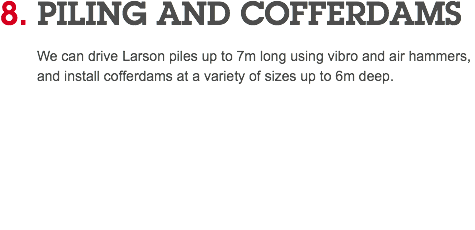 8. PILING AND COFFERDAMS We can drive Larson piles up to 7m long using vibro and air hammers, and install cofferdams at a variety of sizes up to 6m deep. 