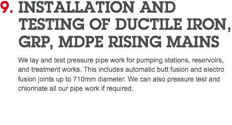 9. INSTALLATION AND   TESTING OF DUCTILE IRON,  GRP, MDPE RISING MAINS We lay and test pressure pipe work for pumping stations, reservoirs, and treatment works. This includes automatic butt fusion and electro fusion joints up to 710mm diameter. We can also pressure test and chlorinate all our pipe work if required. 
