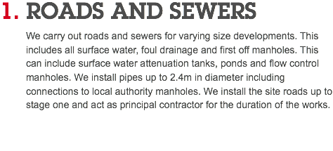 1. ROADS AND SEWERS We carry out roads and sewers for varying size developments. This includes all surface water, foul drainage and first off manholes. This can include surface water attenuation tanks, ponds and flow control manholes. We install pipes up to 2.4m in diameter including connections to local authority manholes. We install the site roads up to stage one and act as principal contractor for the duration of the works. 